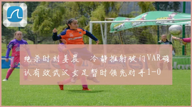 绝杀时刻姜晨璟冷静推射破门VAR确认有效武汉女足暂时领先对手1-0