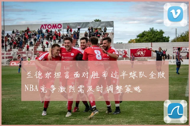 兰德尔坦言面对胜率过半球队全败NBA竞争激烈需及时调整策略