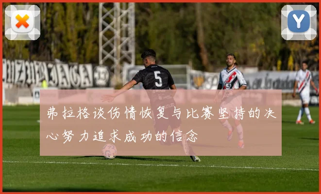 弗拉格谈伤情恢复与比赛坚持的决心努力追求成功的信念