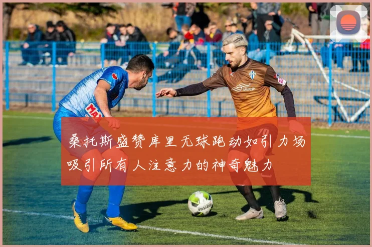 桑托斯盛赞库里无球跑动如引力场吸引所有人注意力的神奇魅力