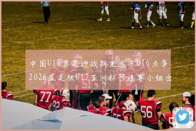 中国U16男足迎战斯里兰卡U16力争2026亚足联U17亚洲杯预选赛小组出线