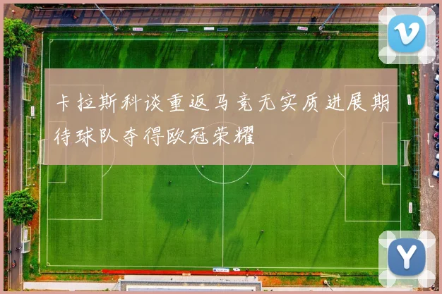卡拉斯科谈重返马竞无实质进展期待球队夺得欧冠荣耀