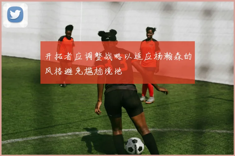 开拓者应调整战略以适应杨瀚森的风格避免尴尬境地