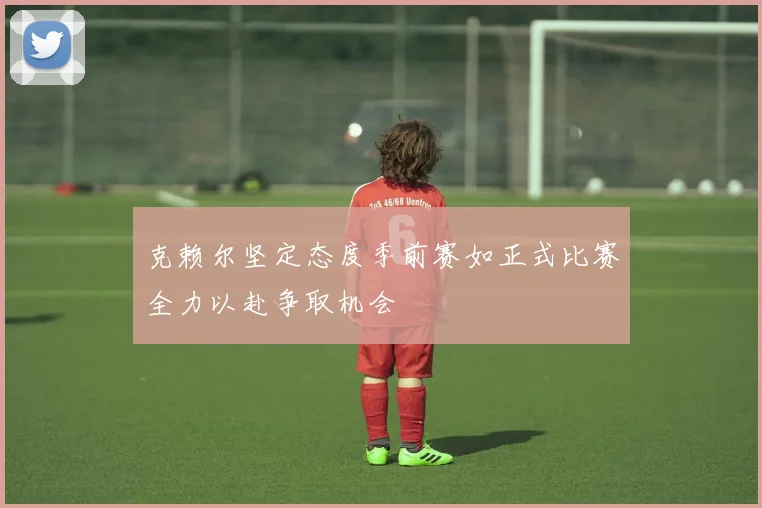 克赖尔坚定态度季前赛如正式比赛全力以赴争取机会